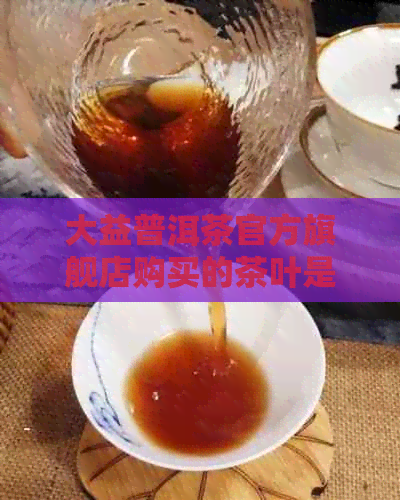 大益普洱茶官方旗舰店购买的茶叶是否为正品？