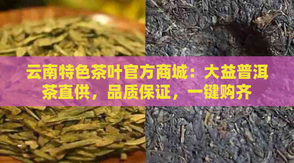 云南特色茶叶官方商城：大益普洱茶直供，品质保证，一键购齐