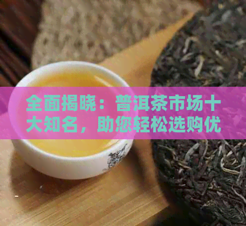 全面揭晓：普洱茶市场十大知名，助您轻松选购优质茶叶