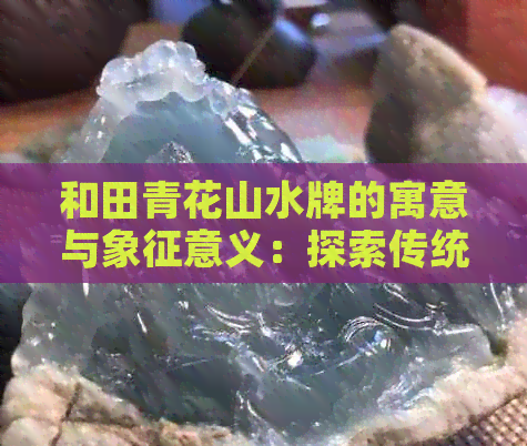 和田青花山水牌的寓意与象征意义：探索传统文化中的独特美学