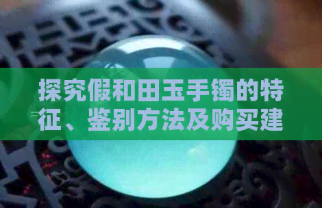 探究假和田玉手镯的特征、鉴别方法及购买建议，帮助你避免上当受骗