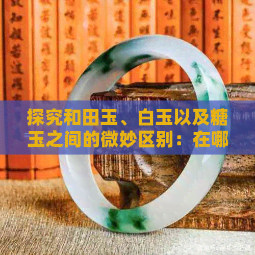 探究和田玉、白玉以及糖玉之间的微妙区别：在哪里可以找到最纯正的糖玉？