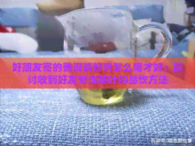 好朋友寄的普洱茶好吗怎么喝才好：探讨收到好友普洱茶叶的品饮方法