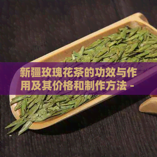 新疆玫瑰花茶的功效与作用及其价格和制作方法 - 探究新疆特产的魅力与效益