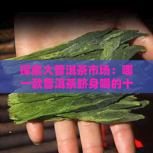 探索大普洱茶市场：哪一款普洱茶跻身喝的十大之列？