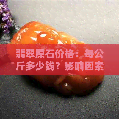 翡翠原石价格：每公斤多少钱？影响因素有哪些？如何挑选和评估？