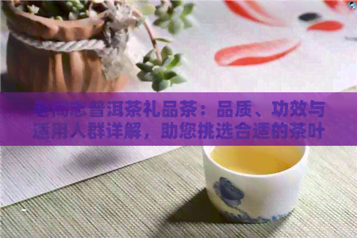 老同志普洱茶礼品茶：品质、功效与适用人群详解，助您挑选合适的茶叶礼品