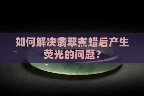 如何解决翡翠煮蜡后产生荧光的问题？