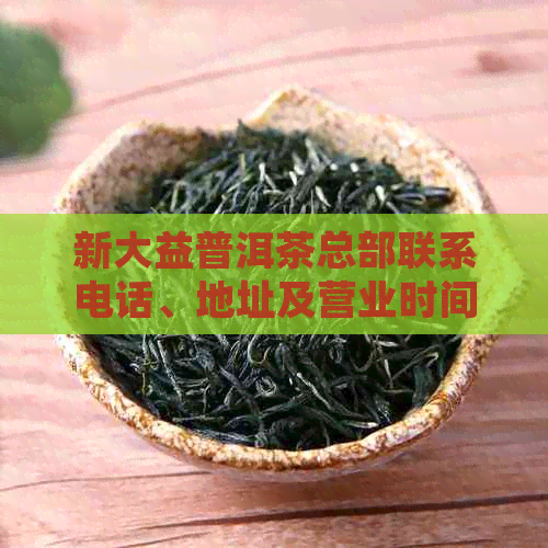 新大益普洱茶总部联系电话、地址及营业时间，让您轻松联系并了解详细信息！