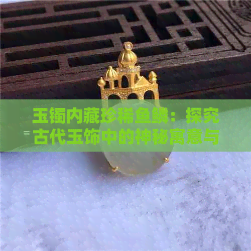 玉镯内藏珍稀鱼鳞：探究古代玉饰中的神秘寓意与工艺价值