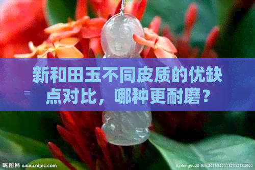 新和田玉不同皮质的优缺点对比，哪种更耐磨？