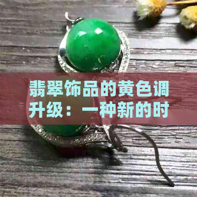 翡翠饰品的黄色调升级：一种新的时尚趋势