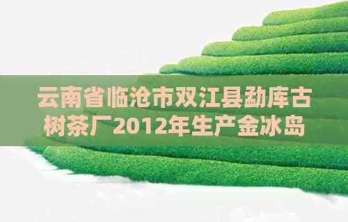 云南省临沧市双江县勐库古树茶厂2012年生产金冰岛及联系方式