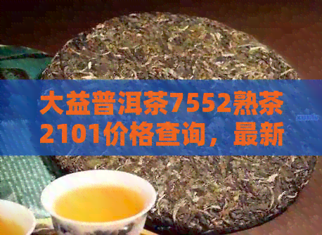 大益普洱茶7552熟茶2101价格查询，最新报价及历行情