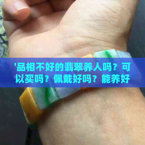 '品相不好的翡翠养人吗？可以买吗？佩戴好吗？能养好吗？对人体有害吗？'