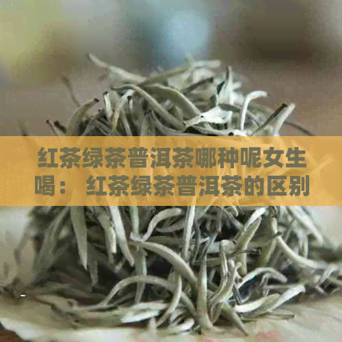 红茶绿茶普洱茶哪种呢女生喝： 红茶绿茶普洱茶的区别与好处