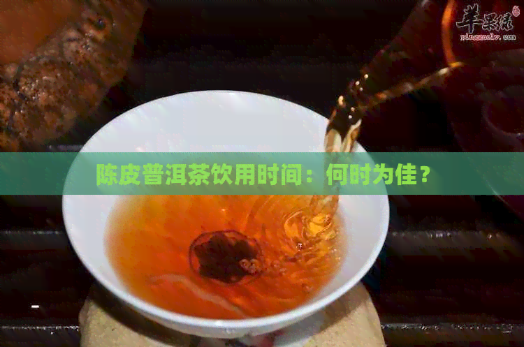 陈皮普洱茶饮用时间：何时为佳？