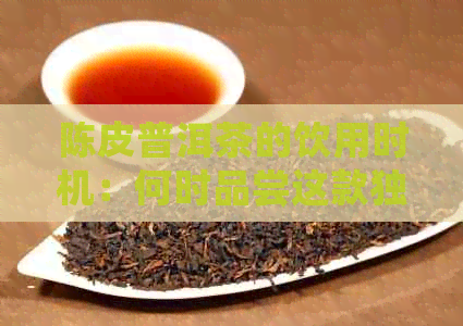 陈皮普洱茶的饮用时机：何时品尝这款独特的茶饮？