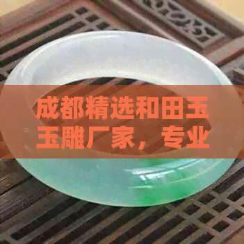 成都精选和田玉玉雕厂家，专业品质保证，一站式购玉体验