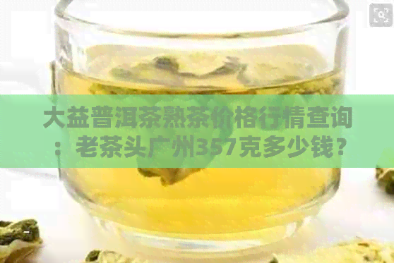 大益普洱茶熟茶价格行情查询：老茶头广州357克多少钱？