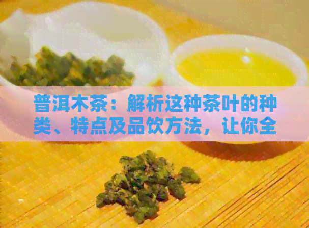 普洱木茶：解析这种茶叶的种类、特点及品饮方法，让你全面了解普洱茶文化