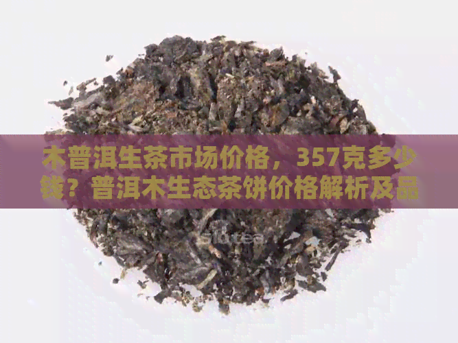 木普洱生茶市场价格，357克多少钱？普洱木生态茶饼价格解析及品质评价