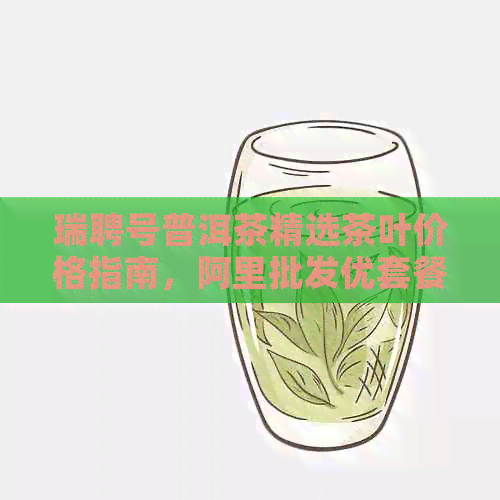 瑞聘号普洱茶精选茶叶价格指南，阿里批发优套餐一应俱全