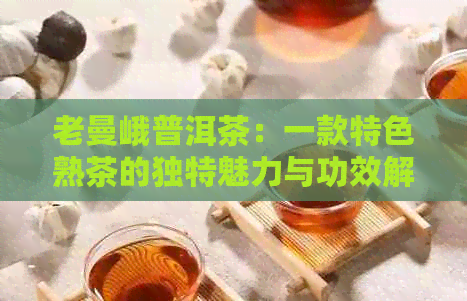 老曼峨普洱茶：一款特色熟茶的独特魅力与功效解析