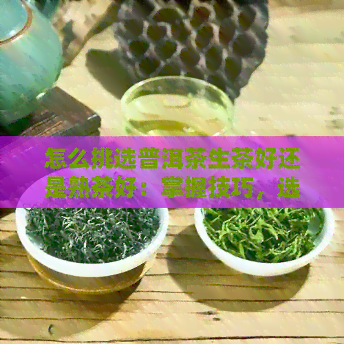 怎么挑选普洱茶生茶好还是熟茶好：掌握技巧，选择适合你的普洱茶