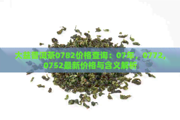 大益普洱茶0782价格查询：07年，0772,0752最新价格与含义解析