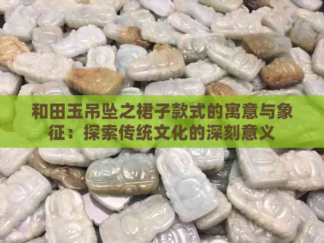 和田玉吊坠之裙子款式的寓意与象征：探索传统文化的深刻意义