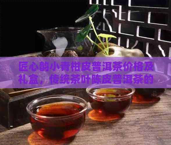 匠心韵小青柑皮普洱茶价格及礼盒，传统茶叶陈皮普洱茶的臻品。