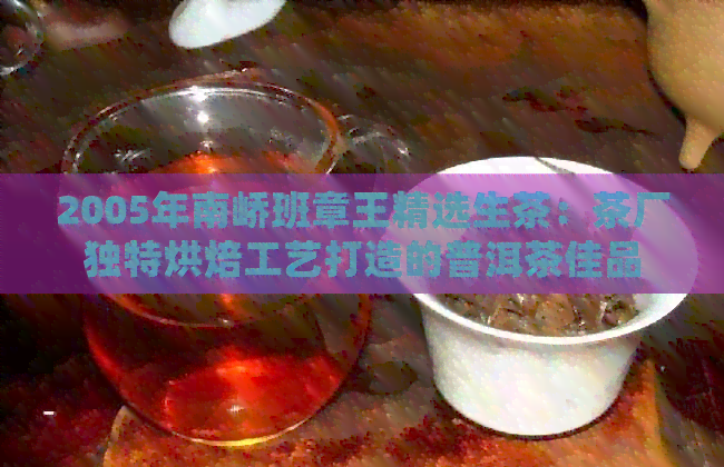 2005年南峤班章王精选生茶：茶厂独特烘焙工艺打造的普洱茶佳品