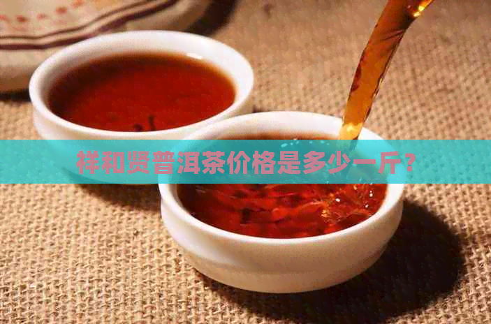 祥和贤普洱茶价格是多少一斤？