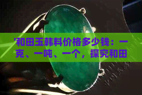 '和田玉韩料价格多少钱：一克、一吨、一个，探究和田玉韩料的真正价值'