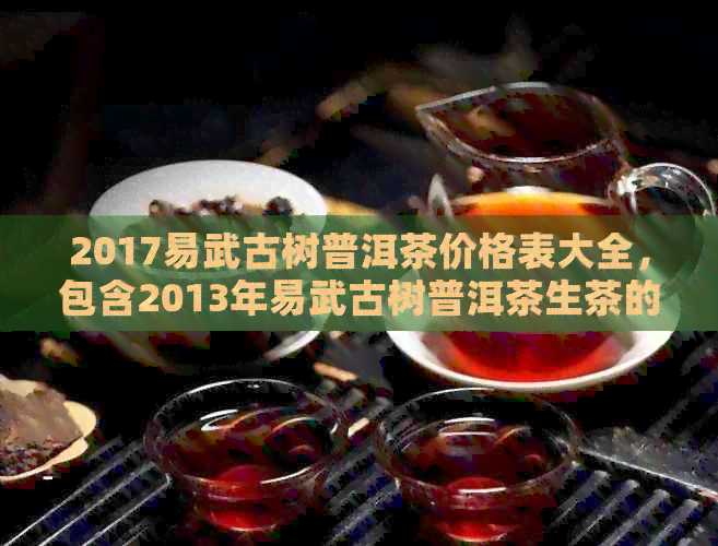 2017易武古树普洱茶价格表大全，包含2013年易武古树普洱茶生茶的价格信息。