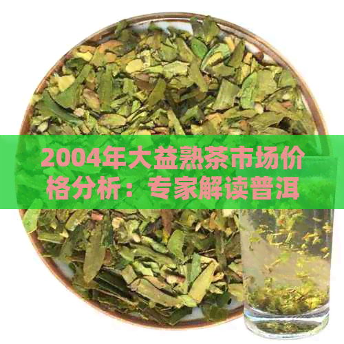 2004年大益熟茶市场价格分析：专家解读普洱茶行业最新动态