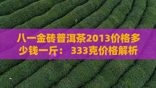 八一金砖普洱茶2013价格多少钱一斤： 333克价格解析