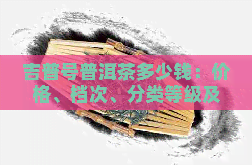 吉普号普洱茶多少钱：价格、档次、分类等级及百度百科详解