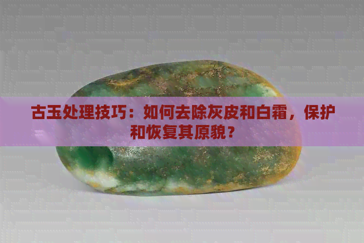 古玉处理技巧：如何去除灰皮和白霜，保护和恢复其原貌？