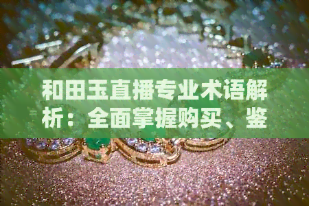 和田玉直播专业术语解析：全面掌握购买、鉴别与保养技巧