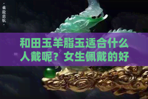 和田玉羊脂玉适合什么人戴呢？女生佩戴的好处是什么？