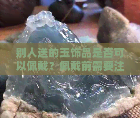 别人送的玉饰品是否可以佩戴？佩戴前需要注意什么？如何正确保养和挑选？