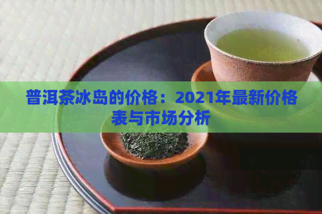 普洱茶冰岛的价格：2021年最新价格表与市场分析