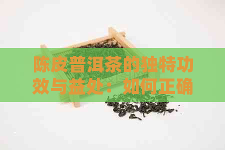 陈皮普洱茶的独特功效与益处：如何正确冲泡及注意事项