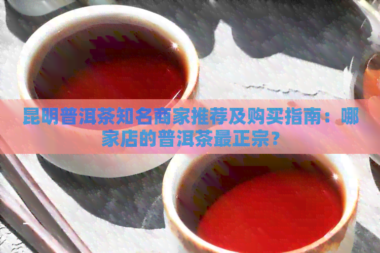 昆明普洱茶知名商家推荐及购买指南：哪家店的普洱茶最正宗？