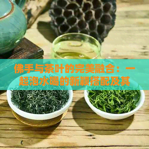 佛手与茶叶的完美融合：一起泡水喝的新颖搭配及其功效，普洱茶也能这样泡