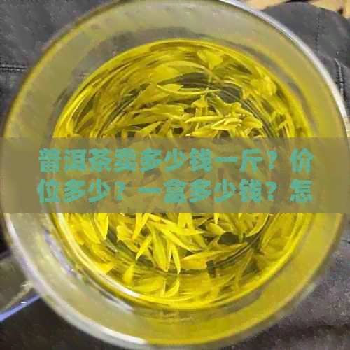 普洱茶卖多少钱一斤？价位多少？一盒多少钱？怎么卖？请提供详细信息。