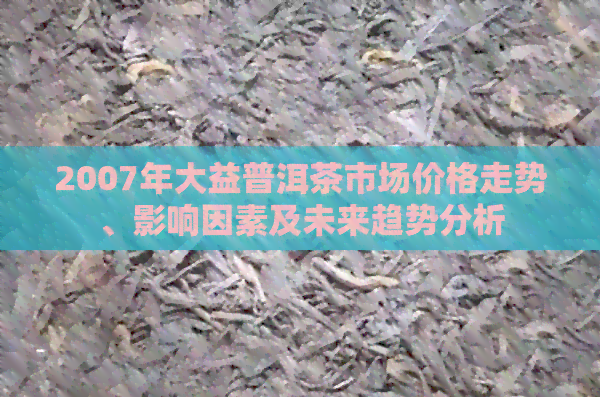 2007年大益普洱茶市场价格走势、影响因素及未来趋势分析