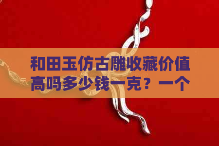 和田玉仿古雕收藏价值高吗多少钱一克？一个多少钱？